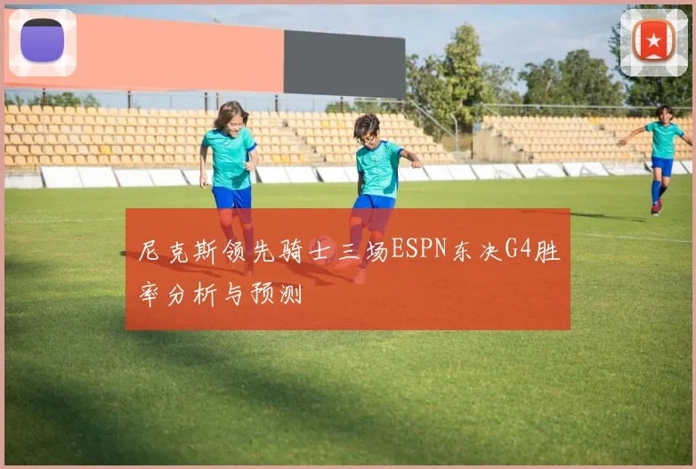 尼克斯领先骑士三场ESPN东决G4胜率分析与预测