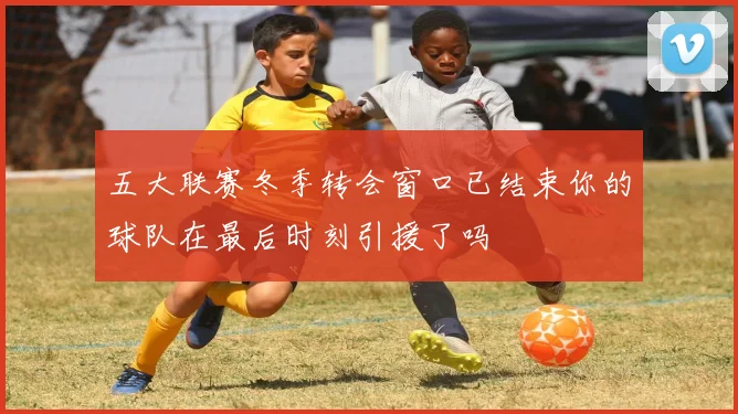 五大联赛冬季转会窗口已结束你的球队在最后时刻引援了吗