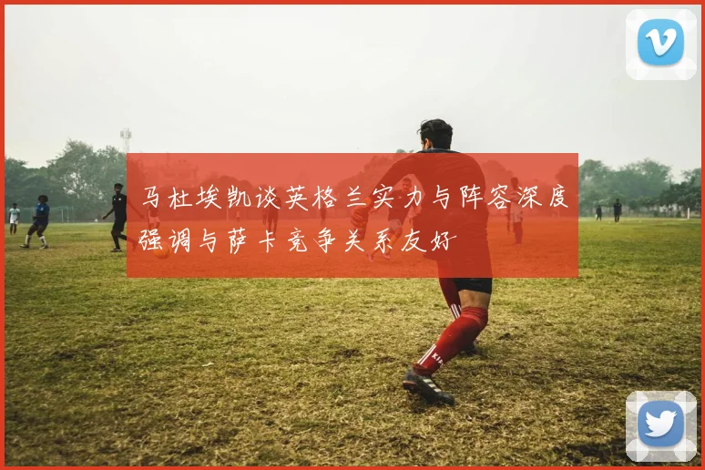马杜埃凯谈英格兰实力与阵容深度强调与萨卡竞争关系友好