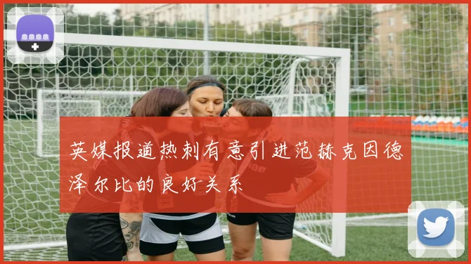 英媒报道热刺有意引进范赫克因德泽尔比的良好关系