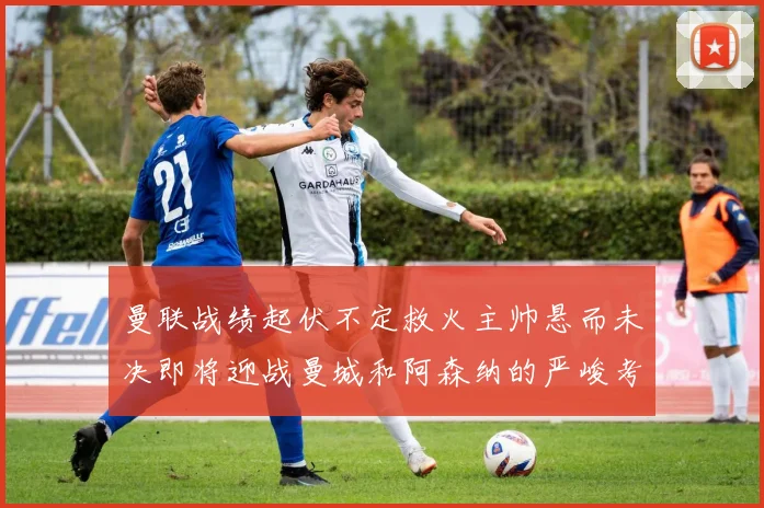 曼联战绩起伏不定救火主帅悬而未决即将迎战曼城和阿森纳的严峻考验