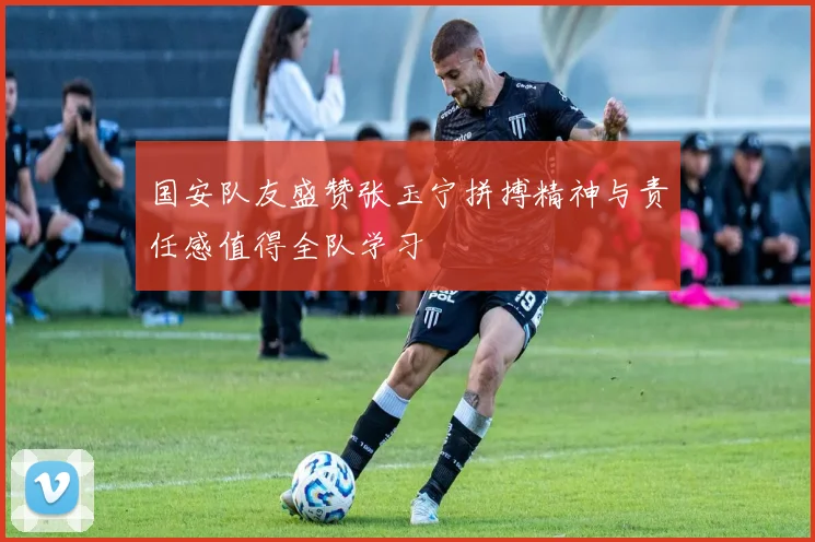 国安队友盛赞张玉宁拼搏精神与责任感值得全队学习