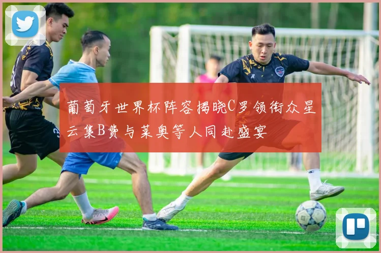 葡萄牙世界杯阵容揭晓C罗领衔众星云集B费与莱奥等人同赴盛宴