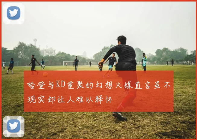 哈登与KD重聚的幻想火媒直言虽不现实却让人难以释怀
