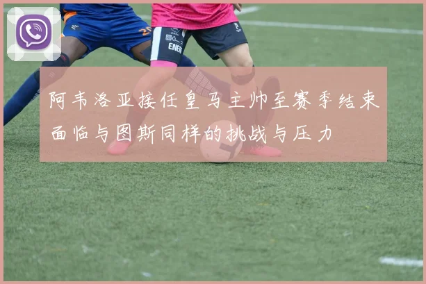 阿韦洛亚接任皇马主帅至赛季结束面临与图斯同样的挑战与压力