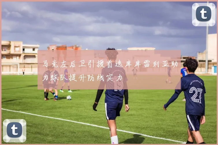 马竞左后卫引援首选库库雷利亚助力球队提升防线实力