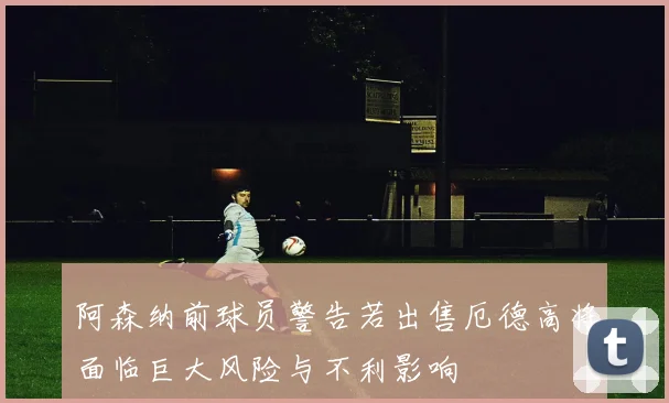 阿森纳前球员警告若出售厄德高将面临巨大风险与不利影响