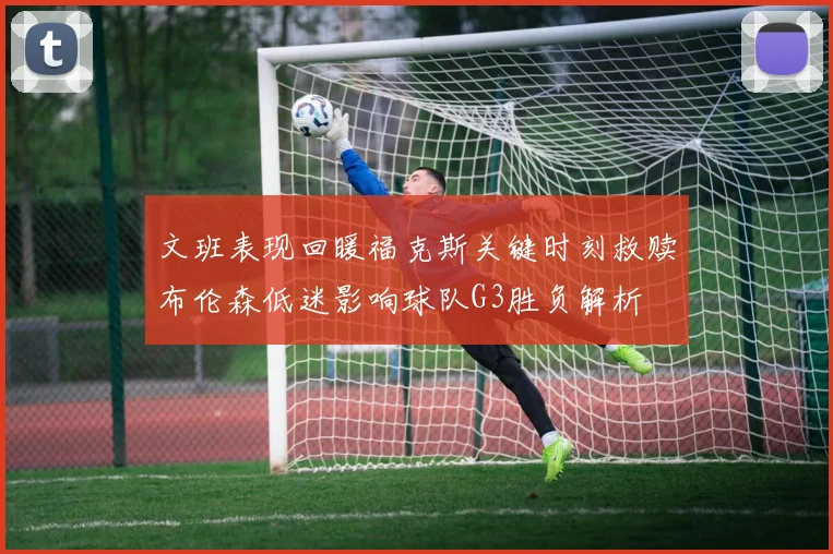文班表现回暖福克斯关键时刻救赎布伦森低迷影响球队G3胜负解析
