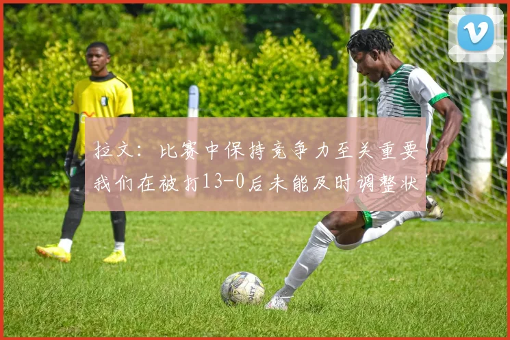 拉文：比赛中保持竞争力至关重要我们在被打13-0后未能及时调整状态