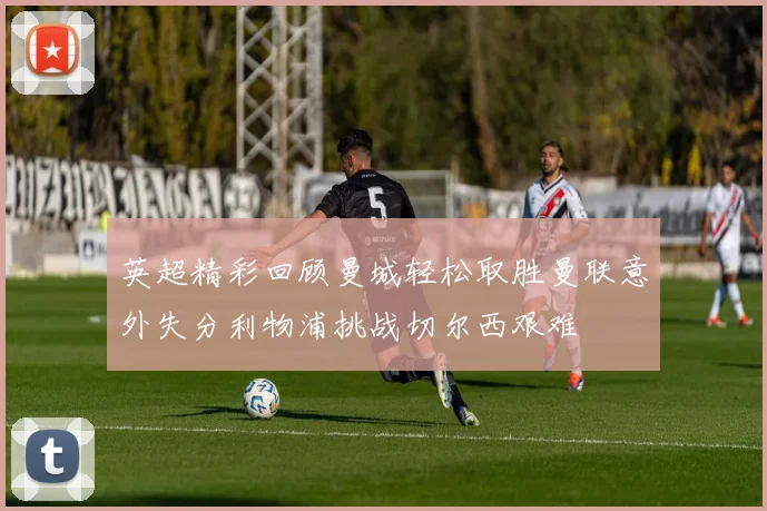 英超精彩回顾曼城轻松取胜曼联意外失分利物浦挑战切尔西艰难
